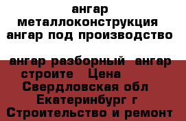 ангар металлоконструкция, ангар под производство, ангар разборный, ангар строите › Цена ­ 100 - Свердловская обл., Екатеринбург г. Строительство и ремонт » Материалы   